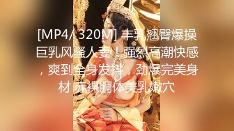 [MP4/ 320M] 丰乳翘臀爆操巨乳风骚人妻！强烈高潮快感，爽到全身发抖，劲爆完美身材 赤裸胴体美乳嫩穴