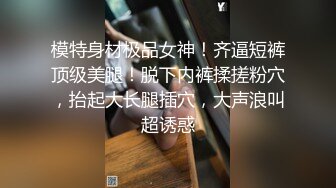 模特身材极品女神！齐逼短裤顶级美腿！脱下内裤揉搓粉穴，抬起大长腿插穴，大声浪叫超诱惑