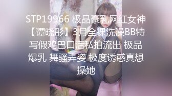 STP19966 极品豪乳网红女神【谭晓彤】3月全裸洗澡BB特写假鸡巴口活私拍流出 极品爆乳 舞骚弄姿 极度诱惑真想操她