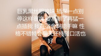 巨乳黑丝眼镜妹 插深一点别停这样很爽 要高潮了再猛一点插我 我在宿舍啊能干嘛 性格不错特会聊天还特骚口活也好