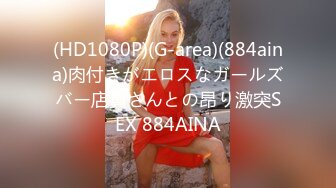 (HD1080P)(G-area)(884aina)肉付きがエロスなガールズバー店員さんとの昂り激突SEX 884AINA