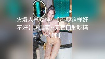 火爆人气女神~【不要这样好不好】超漂亮~无套口射吃精~10时