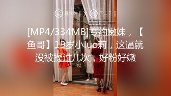 [MP4/334MB]专约嫩妹，【鱼哥】19岁小luo莉，这逼就没被操过几次，好粉好嫩