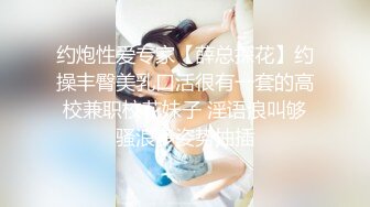 约炮性爱专家【薛总探花】约操丰臀美乳口活很有一套的高校兼职校花妹子 淫语浪叫够骚浪多姿势抽插