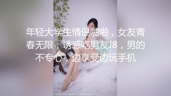 年轻大学生情侣啪啪，女友青春无限，诱惑吃男友J8，男的不专心，边享受边玩手机