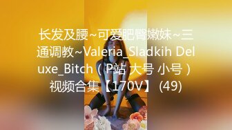 长发及腰~可爱肥臀嫩妹~三通调教~Valeria_Sladkih Deluxe_Bitch（P站 大号 小号）视频合集【170V】 (49)