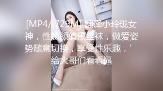 [MP4/ 729M] 翻译小玲珑女神，性感颜值黑丝袜，做爱姿势随意切换，享受性乐趣，’给大哥们看看逼