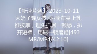 【新速片遞】 2023-10-11 大奶子骚女技师~骑在身上乳推按摩，埋头抓屌一顿舔，扒开短裤，用屌一顿磨蹭[493MB/MP4/42:10]