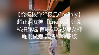 【究极核弹??极品CosPaly】超正点女神『Enafox』订阅私拍甄选 首爆COS极品女神啪啪做爱 高清1080P版