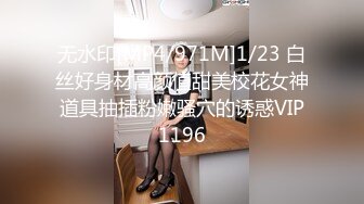 无水印[MP4/971M]1/23 白丝好身材高颜值甜美校花女神道具抽插粉嫩骚穴的诱惑VIP1196