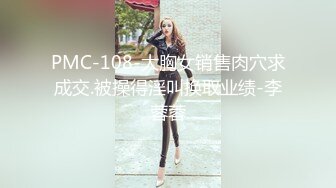 PMC-108-大胸女销售肉穴求成交.被操得淫叫换取业绩-李蓉蓉