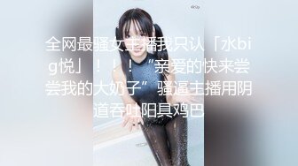 全网最骚女主播我只认「水big悦」！！！“亲爱的快来尝尝我的大奶子”骚逼主播用阴道吞吐阳具鸡巴