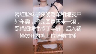 网红脸妹子夜晚驾车和炮友户外车震，搞完回家再来一炮，黑绳捆绑性感丁字裤，后入猛操拨开内裤上位骑乘抽插