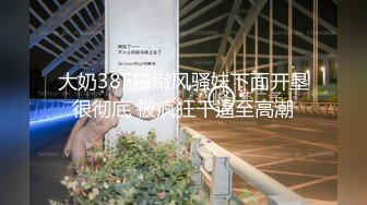 大奶38F白嫩风骚妹下面开垦很彻底 被疯狂干逼至高潮