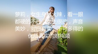 萝莉，女生身材火辣，看一眼都硬的不行，女生很欲，声音美妙，对白真实。不可多得的优质真实约炮视频