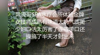 风流哥SPA水疗会所体验金牌女技师成熟有味道大奶气质美少妇口活太厉害了连撸带口还操搞了半天才射出来