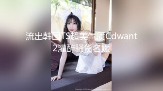 流出韩国TS超美气质Cdwant2灌醉骚货名媛