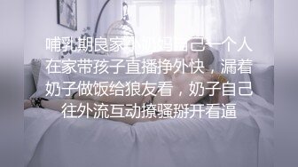 哺乳期良家小奶妈自己一个人在家带孩子直播挣外快，漏着奶子做饭给狼友看，奶子自己往外流互动撩骚掰开看逼