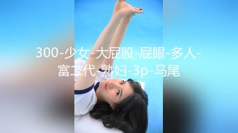 300-少女-大屁股-屁眼-多人-富二代-熟妇-3p-马尾