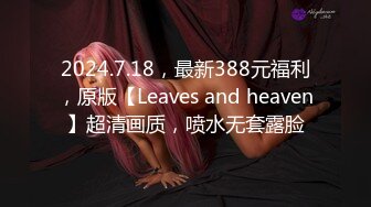 2024.7.18，最新388元福利，原版【Leaves and heaven】超清画质，喷水无套露脸