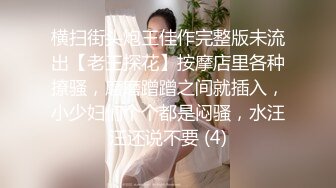 横扫街头炮王佳作完整版未流出【老王探花】按摩店里各种撩骚，磨磨蹭蹭之间就插入，小少妇们个个都是闷骚，水汪汪还说不要 (4)