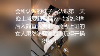 会所认识的妹子，认识第一天晚上就要跟我回家~她说这样后入简直太爽啦，会所上班的女人果然够骚够浪！玩得开操得爽！