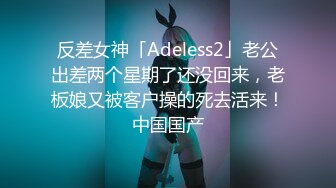 反差女神「Adeless2」老公出差两个星期了还没回来，老板娘又被客户操的死去活来！中国国产