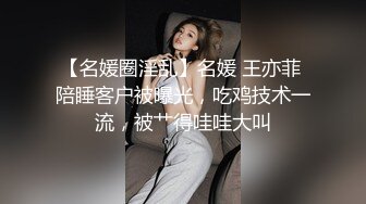 【名媛圈淫乱】名媛 王亦菲 陪睡客户被曝光，吃鸡技术一流，被艹得哇哇大叫