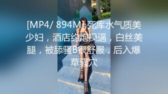 [MP4/ 894M] 死库水气质美少妇，酒店约炮操逼，白丝美腿，被舔骚B很舒服，后入爆草骚穴