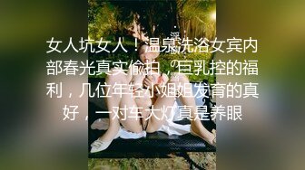 女人坑女人！温泉洗浴女宾内部春光真实偸拍，巨乳控的福利，几位年轻小姐姐发育的真好，一对车大灯真是养眼