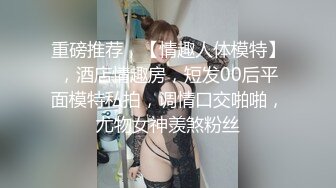 重磅推荐，【情趣人体模特】，酒店情趣房，短发00后平面模特私拍，调情口交啪啪，尤物女神羡煞粉丝