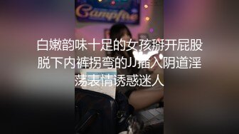 白嫩韵味十足的女孩掰开屁股脱下内裤拐弯的JJ插入阴道淫荡表情诱惑迷人