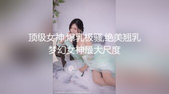 顶级女神,爆乳极骚,绝美翘乳梦幻女神最大尺度