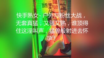 快手熟女- 户外与粉丝大战，无套真猛，又骚又熟，谁顶得住这淫叫声，猛兽般射进去怀孕！