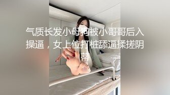 气质长发小母狗被小哥哥后入操逼，女上位打桩舔逼揉搓阴蒂