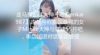 走马探全球大神【恩凱enkai987】肉战号称泰国最骚的女子Mimie大神与骚婊55开吧，事后国语对话谈谈感受