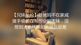 【兄妹乱伦】趁爸妈不在家咸猪手偷袭在写作业的表妹，没想到大奶妹妹如此骚乱反差