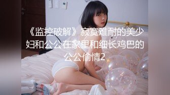 《监控破解》寂寞难耐的美少妇和公公在家里和细长鸡巴的公公偷情2