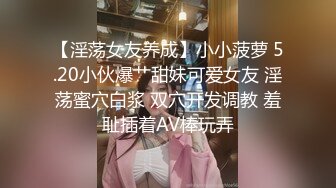 【淫荡女友养成】小小菠萝 5.20小伙爆艹甜妹可爱女友 淫荡蜜穴白浆 双穴开发调教 羞耻插着AV棒玩弄