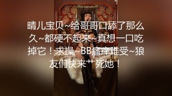 晴儿宝贝~给哥哥口舔了那么久~都硬不起来~真想一口吃掉它！求操~BB瘙痒难受~狼友们快来艹死她！