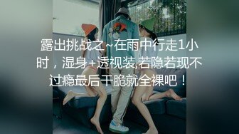 露出挑战之~在雨中行走1小时，湿身+透视装,若隐若现不过瘾最后干脆就全裸吧！