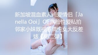 新加坡混血素人纯爱情侣「Janella Ooi」OF露脸性爱私拍 邻家小妹既视感清纯女大反差婊【第二弹】