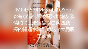 [MP4/ 574M]&nbsp;&nbsp;有点清纯眼镜骚妹和炮友激情啪啪，爆插猛操白浆四溅，操的骚逼水流到菊花，大屁股主动骑