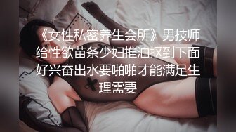 《女性私密养生会所》男技师给性欲苗条少妇推油抠到下面好兴奋出水要啪啪才能满足生理需要