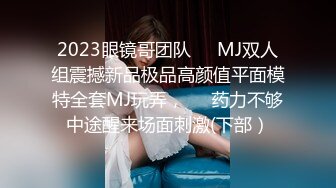 2023眼镜哥团队❤️MJ双人组震撼新品极品高颜值平面模特全套MJ玩弄，❤️药力不够中途醒来场面刺激(下部）