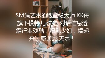 SM绳艺术的殿堂级大师 KK哥旗下模特儿 沈迪 对话信息透露行业残酷，爆乳少妇，操起来过瘾 原版无水！