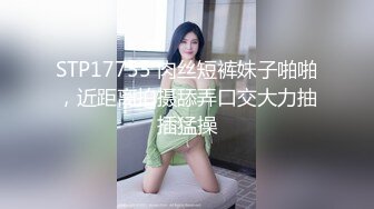 STP17755 肉丝短裤妹子啪啪，近距离拍摄舔弄口交大力抽插猛操