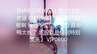 [MP4]STP26833 南宁18岁梦涵 你想操你问别人同不同意啊 我吃不完你的鸡巴 救命鸭太长了 屁股真是特别特别漂亮！ VIP0600