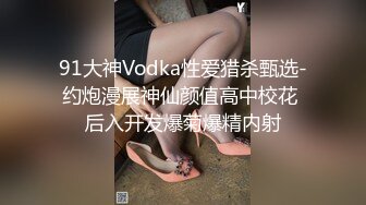 91大神Vodka性爱猎杀甄选-约炮漫展神仙颜值高中校花 后入开发爆菊爆精内射