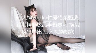 91大神Vodka性爱猎杀甄选-约啪神颜极品丰臀萝莉 换装疯狂中出 后入怼操粉穴